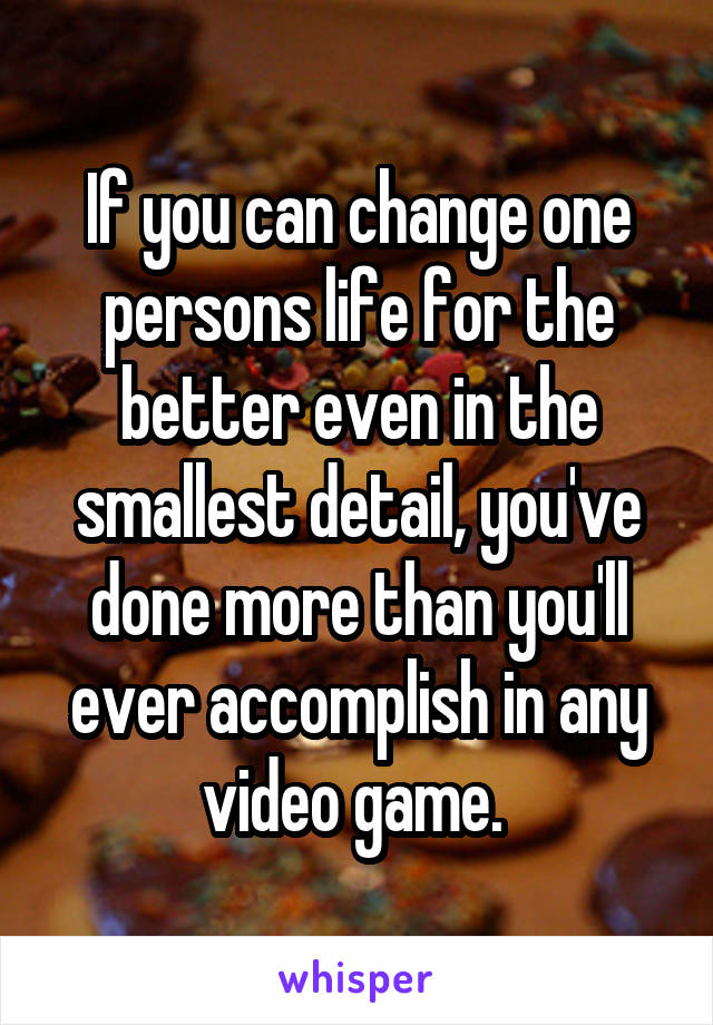 If you can change one persons life for the better even in the smallest detail, you've done more than you'll ever accomplish in any video game. 