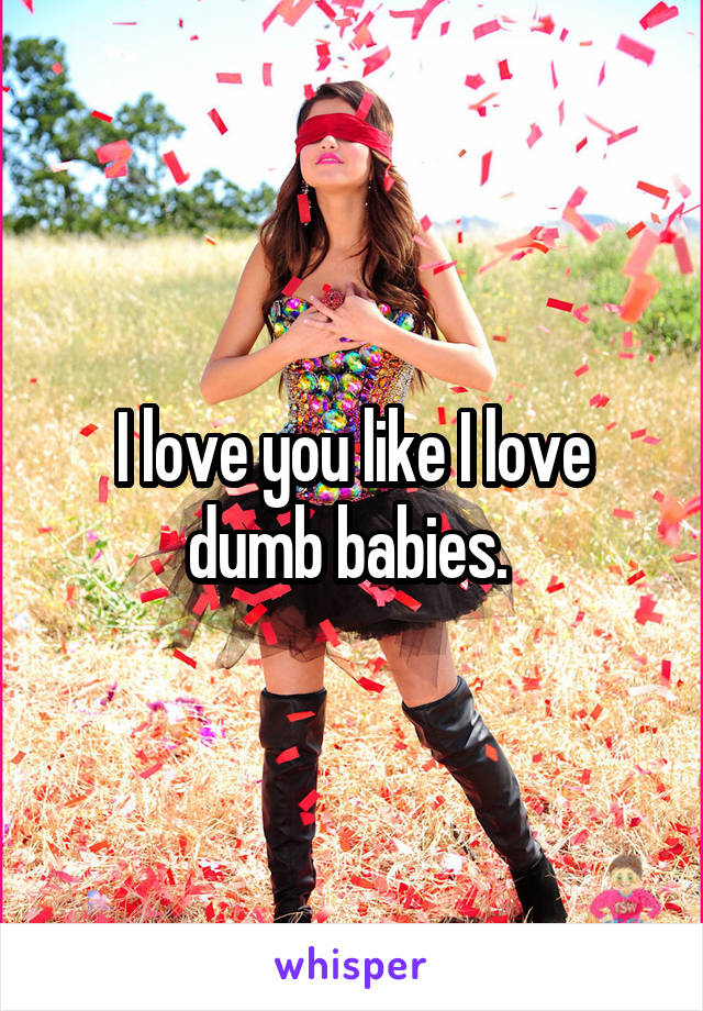 I love you like I love dumb babies. 