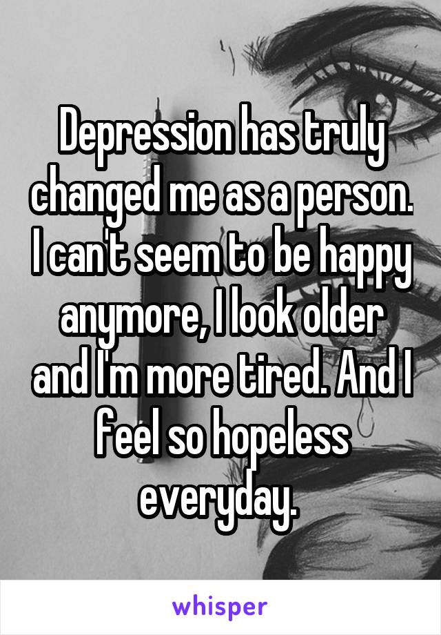 Depression has truly changed me as a person. I can't seem to be happy anymore, I look older and I'm more tired. And I feel so hopeless everyday. 