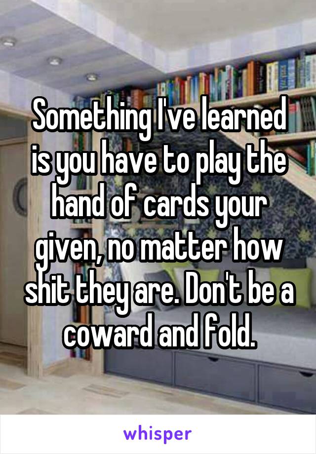 Something I've learned is you have to play the hand of cards your given, no matter how shit they are. Don't be a coward and fold.