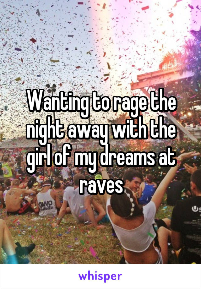 Wanting to rage the night away with the girl of my dreams at raves