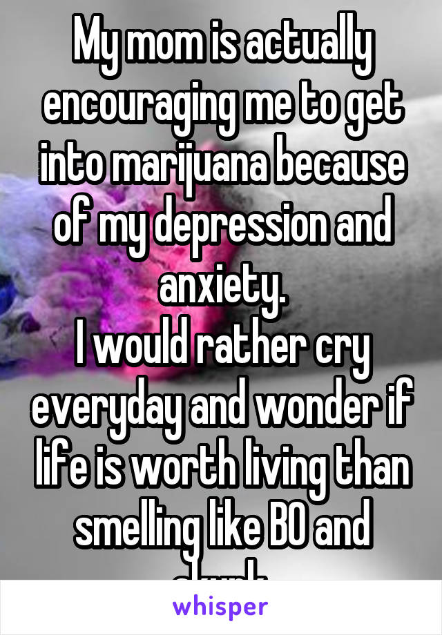 My mom is actually encouraging me to get into marijuana because of my depression and anxiety.
I would rather cry everyday and wonder if life is worth living than smelling like BO and skunk.