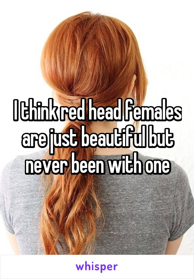 I think red head females are just beautiful but never been with one