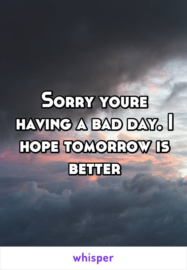 Sorry youre having a bad day. I hope tomorrow is better