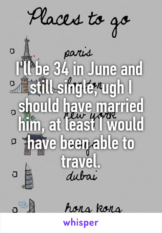 I'll be 34 in June and  still single, ugh I should have married him, at least I would have been able to travel.