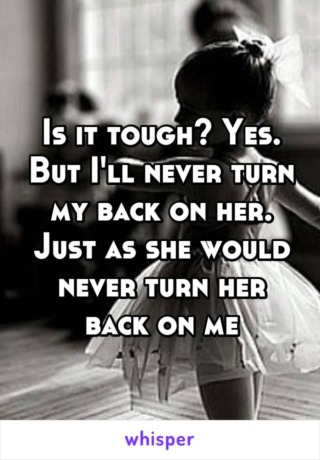 Is it tough? Yes. But I'll never turn my back on her. Just as she would never turn her back on me