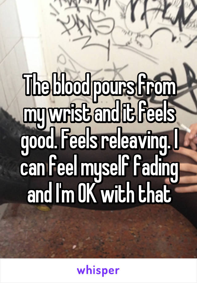 The blood pours from my wrist and it feels good. Feels releaving. I can feel myself fading and I'm OK with that