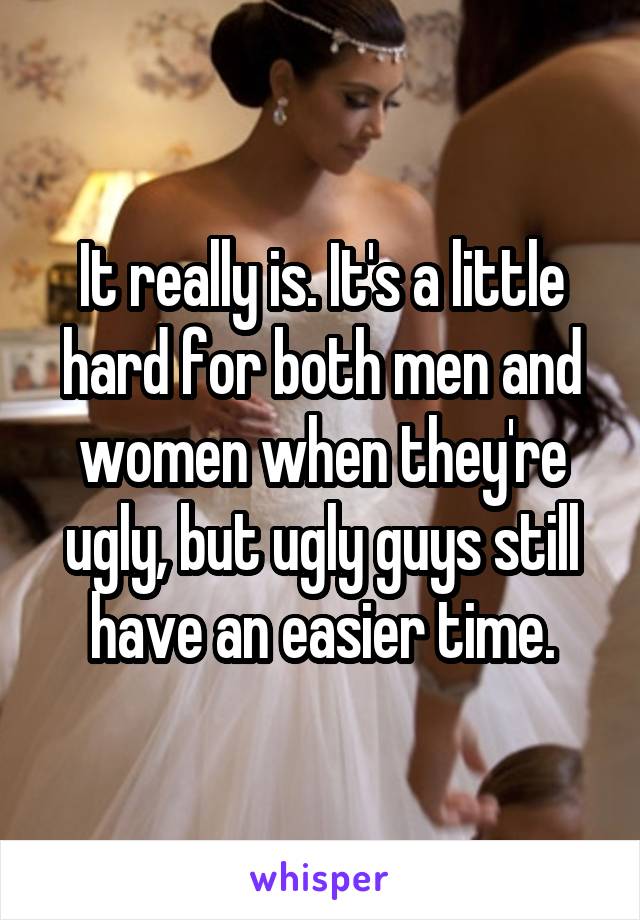 It really is. It's a little hard for both men and women when they're ugly, but ugly guys still have an easier time.