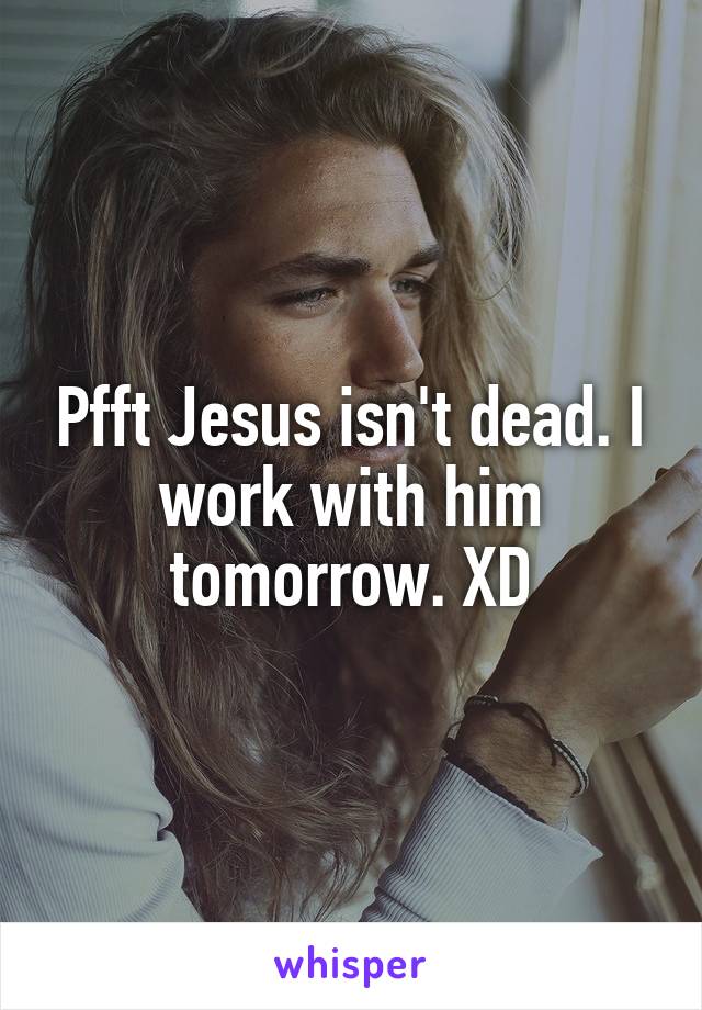 Pfft Jesus isn't dead. I work with him tomorrow. XD