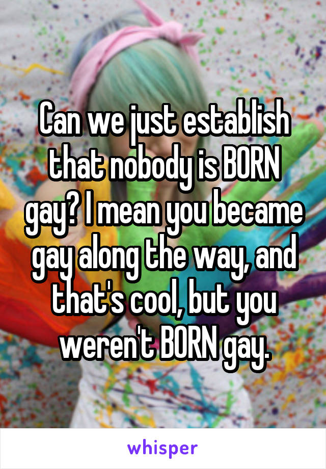 Can we just establish that nobody is BORN gay? I mean you became gay along the way, and that's cool, but you weren't BORN gay.