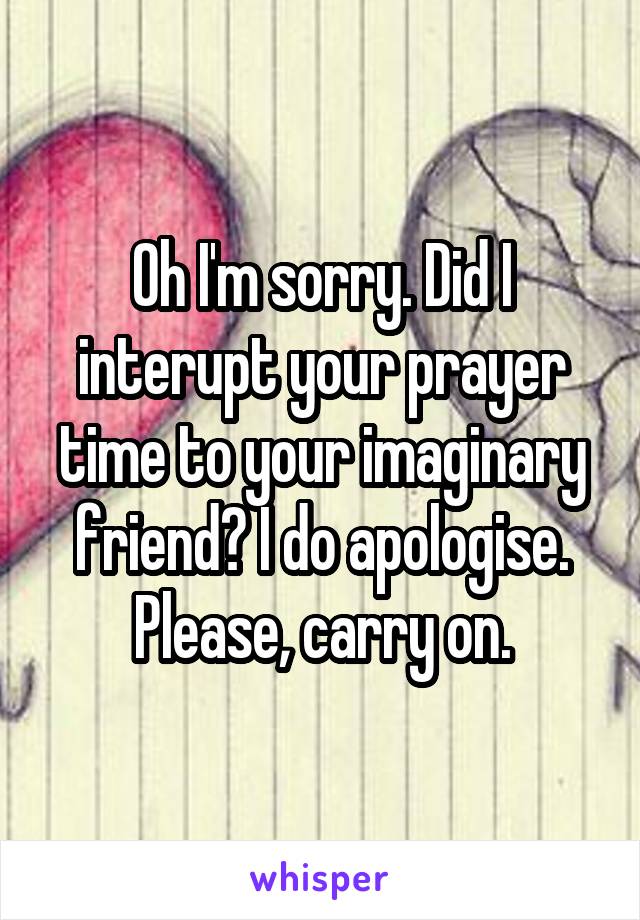 Oh I'm sorry. Did I interupt your prayer time to your imaginary friend? I do apologise. Please, carry on.