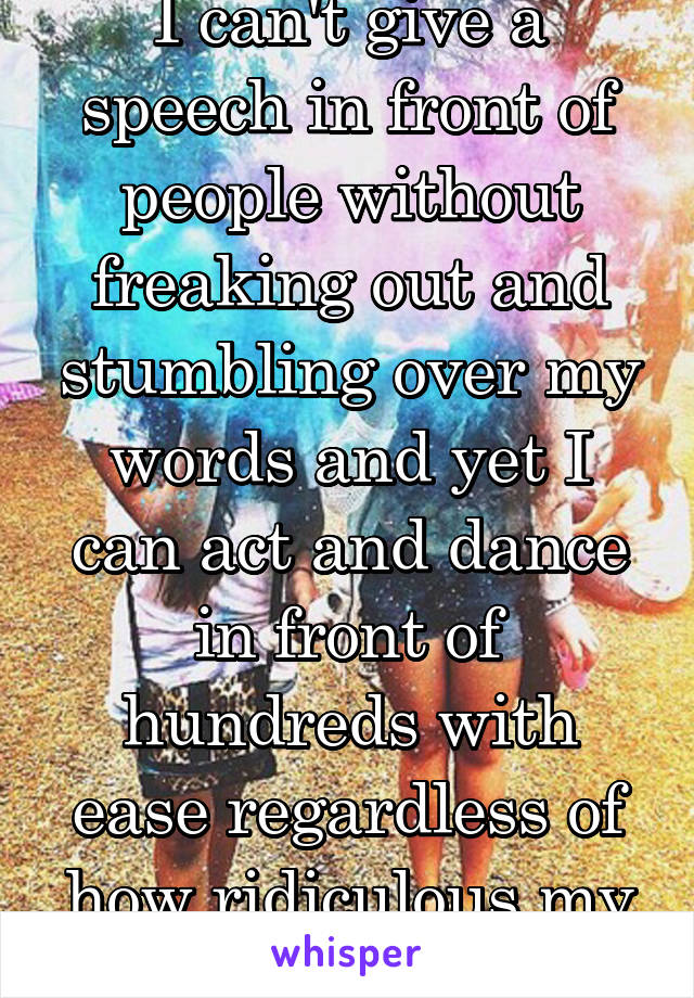 I can't give a speech in front of people without freaking out and stumbling over my words and yet I can act and dance in front of hundreds with ease regardless of how ridiculous my role or dance is