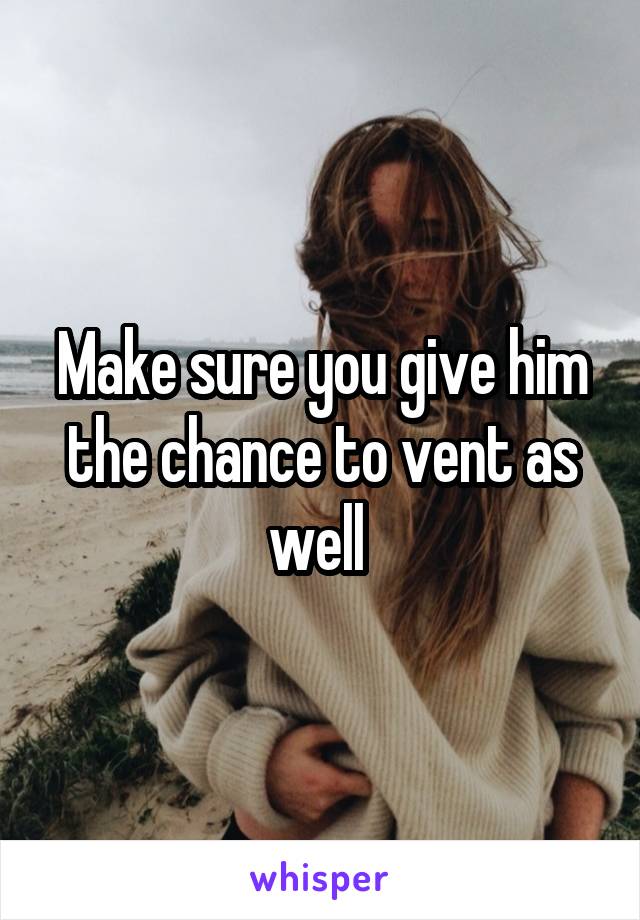 Make sure you give him the chance to vent as well 