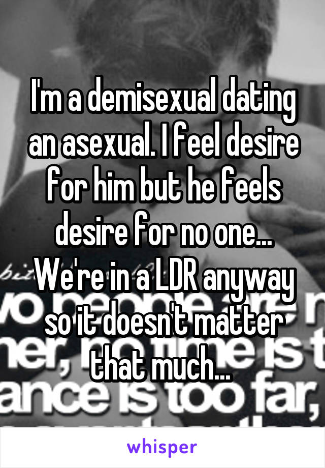 I'm a demisexual dating an asexual. I feel desire for him but he feels desire for no one... We're in a LDR anyway so it doesn't matter that much... 