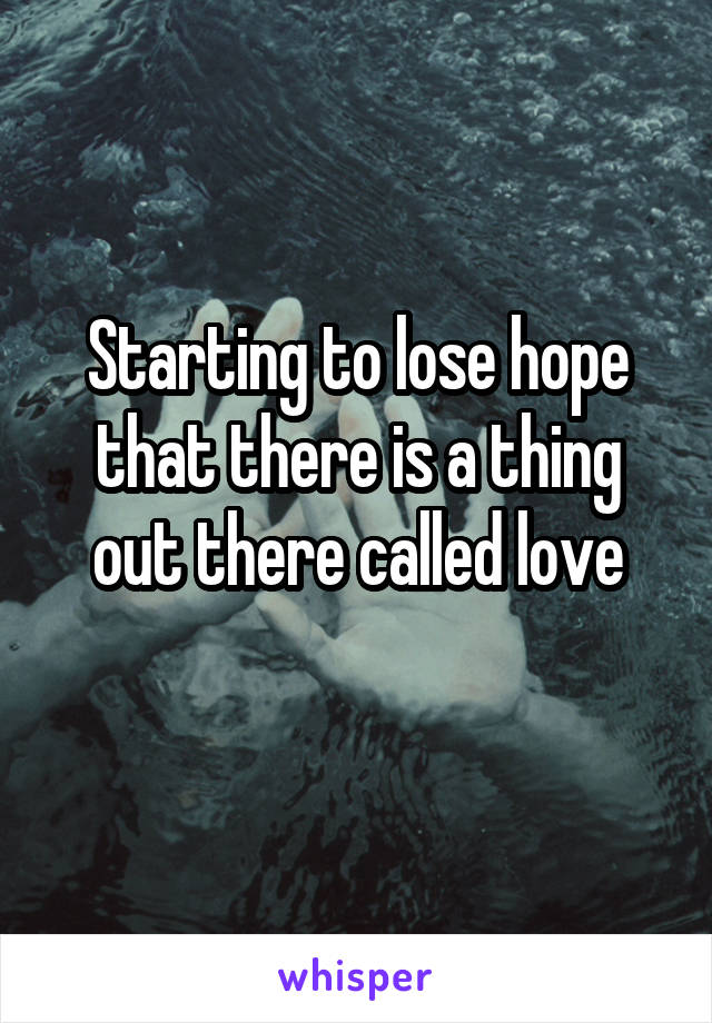 Starting to lose hope that there is a thing out there called love
