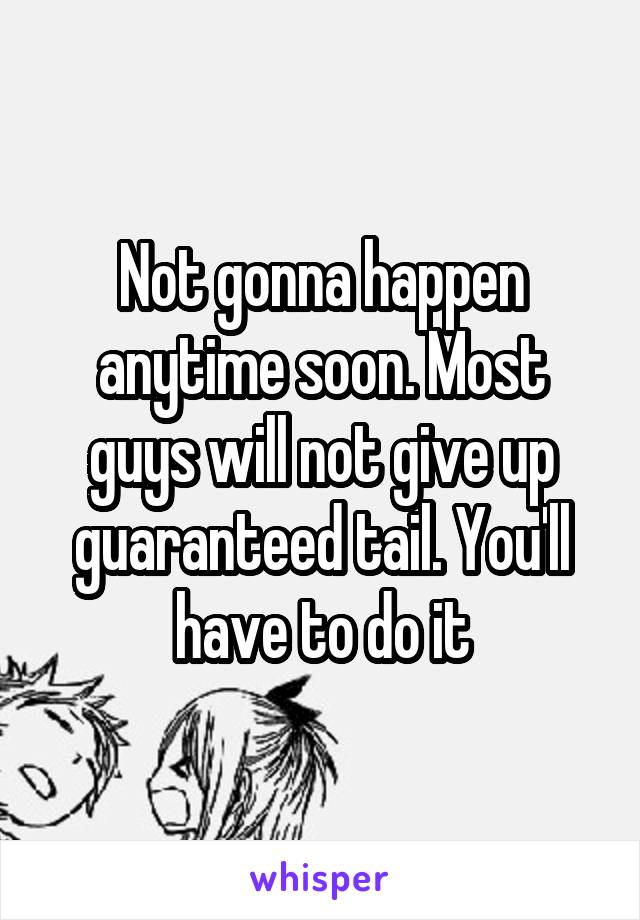 Not gonna happen anytime soon. Most guys will not give up guaranteed tail. You'll have to do it