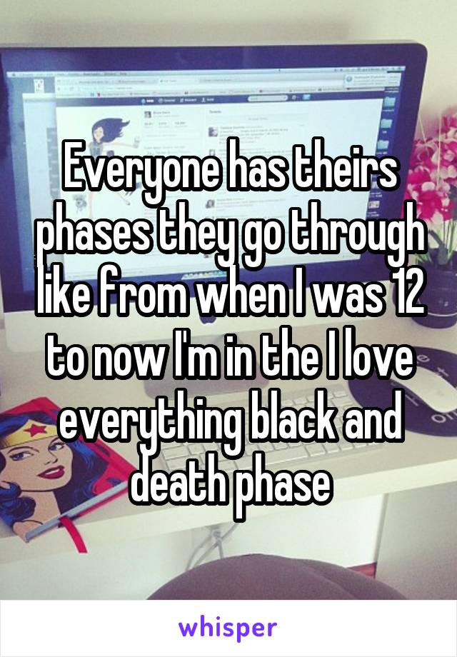 Everyone has theirs phases they go through like from when I was 12 to now I'm in the I love everything black and death phase