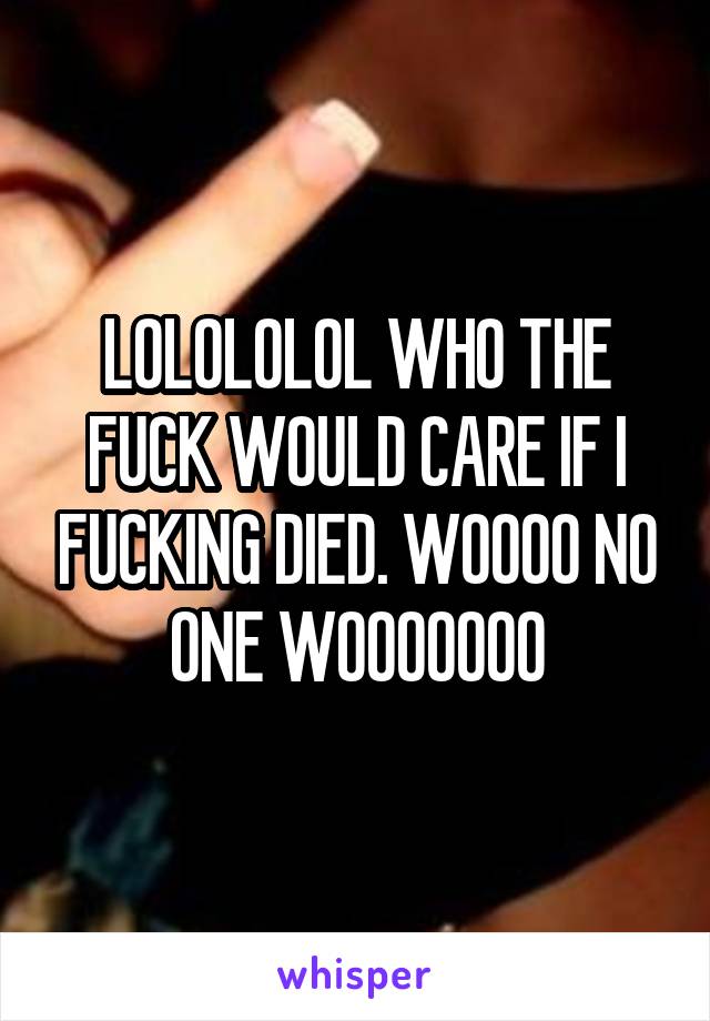 LOLOLOLOL WHO THE FUCK WOULD CARE IF I FUCKING DIED. WOOOO NO ONE WOOOOOOO