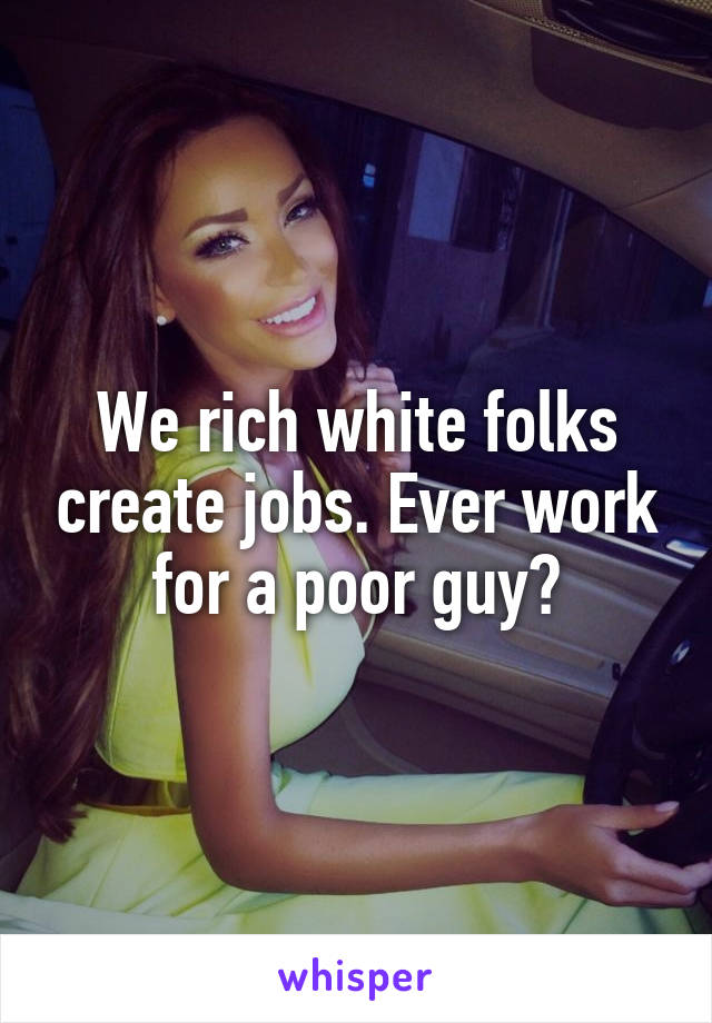 We rich white folks create jobs. Ever work for a poor guy?