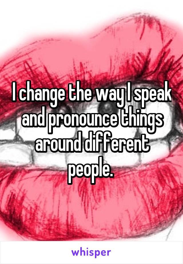 I change the way I speak and pronounce things around different people. 