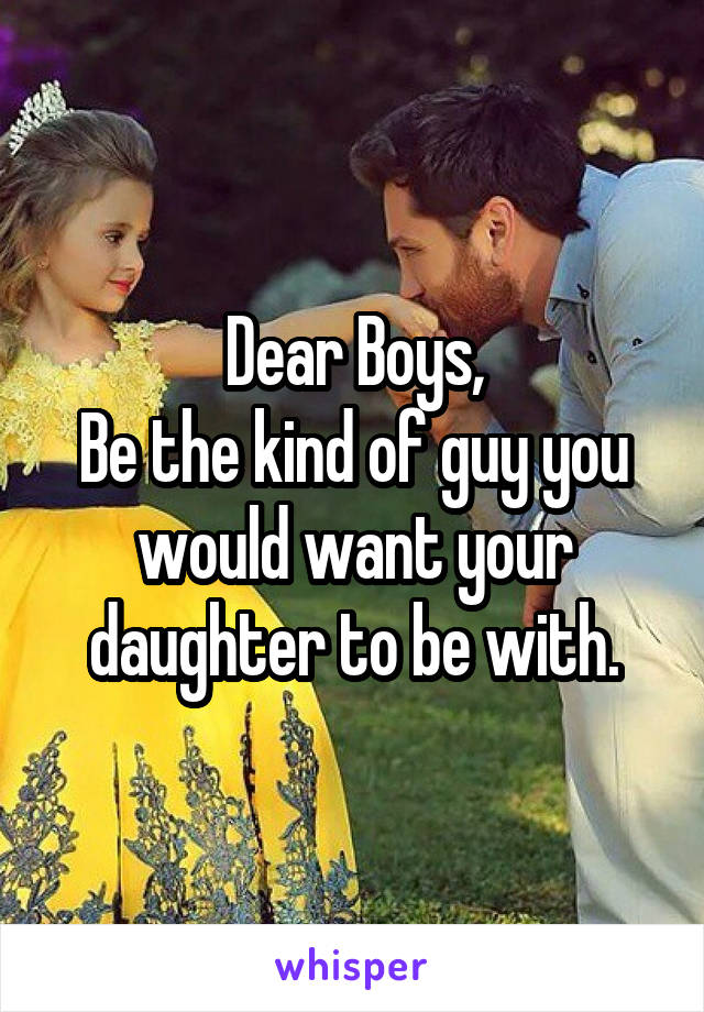 Dear Boys,
Be the kind of guy you would want your daughter to be with.