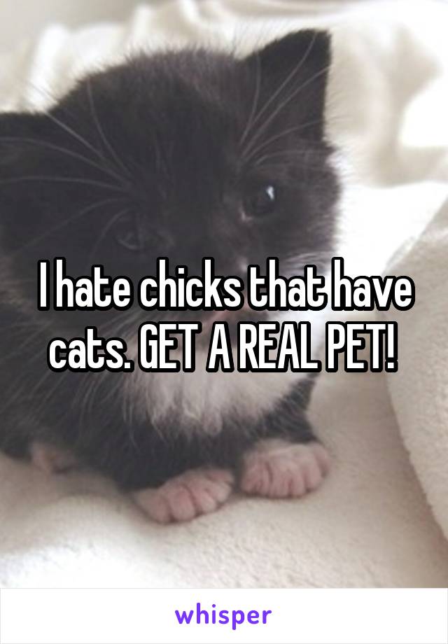 I hate chicks that have cats. GET A REAL PET! 