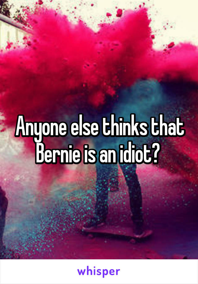 Anyone else thinks that Bernie is an idiot? 