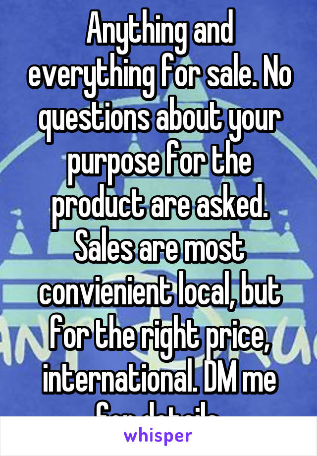 Anything and everything for sale. No questions about your purpose for the product are asked. Sales are most convienient local, but for the right price, international. DM me for details.