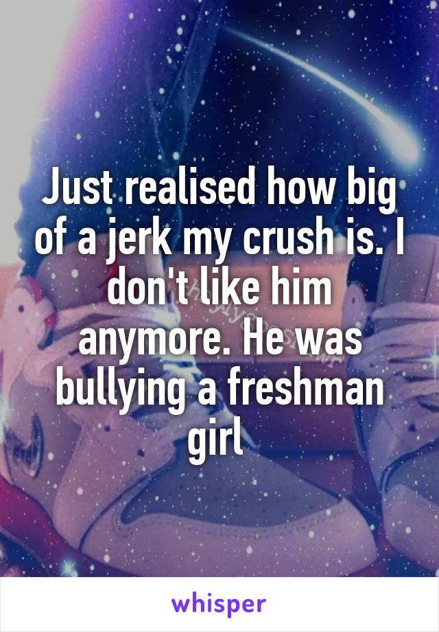 Just realised how big of a jerk my crush is. I don't like him anymore. He was bullying a freshman girl 