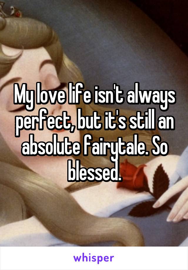 My love life isn't always perfect, but it's still an absolute fairytale. So blessed.