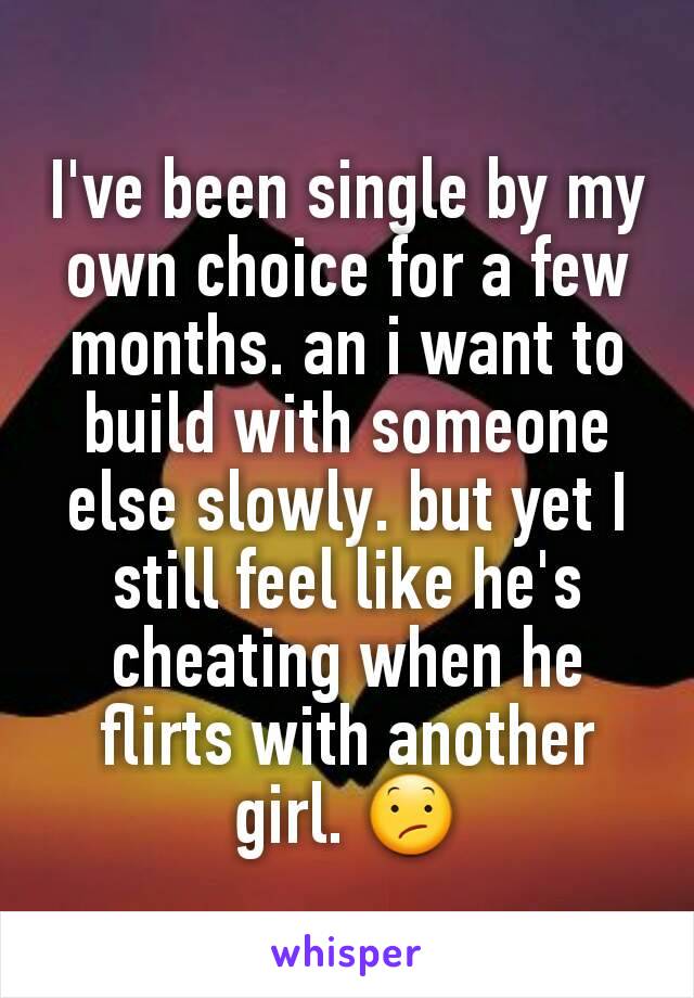 I've been single by my own choice for a few months. an i want to build with someone else slowly. but yet I still feel like he's cheating when he flirts with another girl. 😕