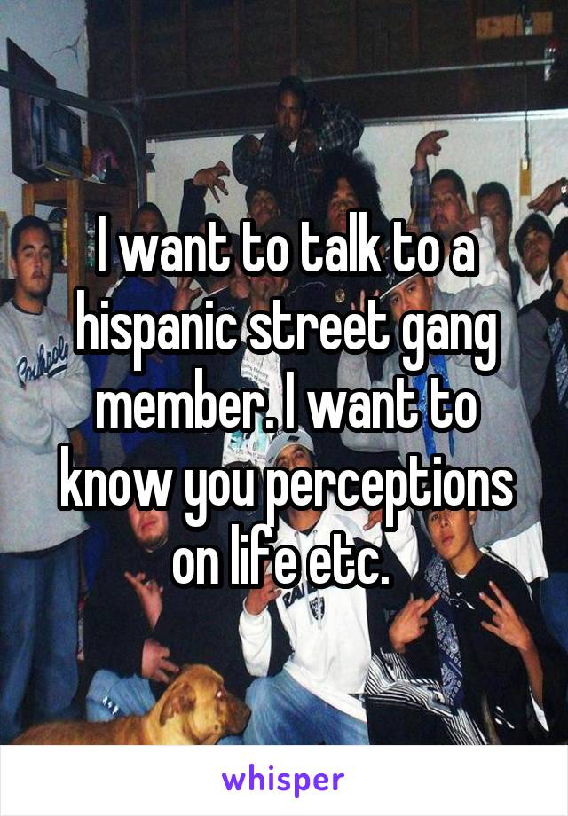 I want to talk to a hispanic street gang member. I want to know you perceptions on life etc. 