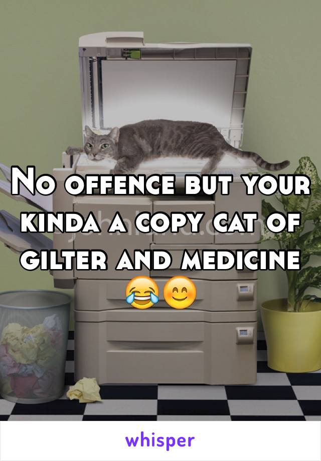 No offence but your kinda a copy cat of gilter and medicine 😂😊