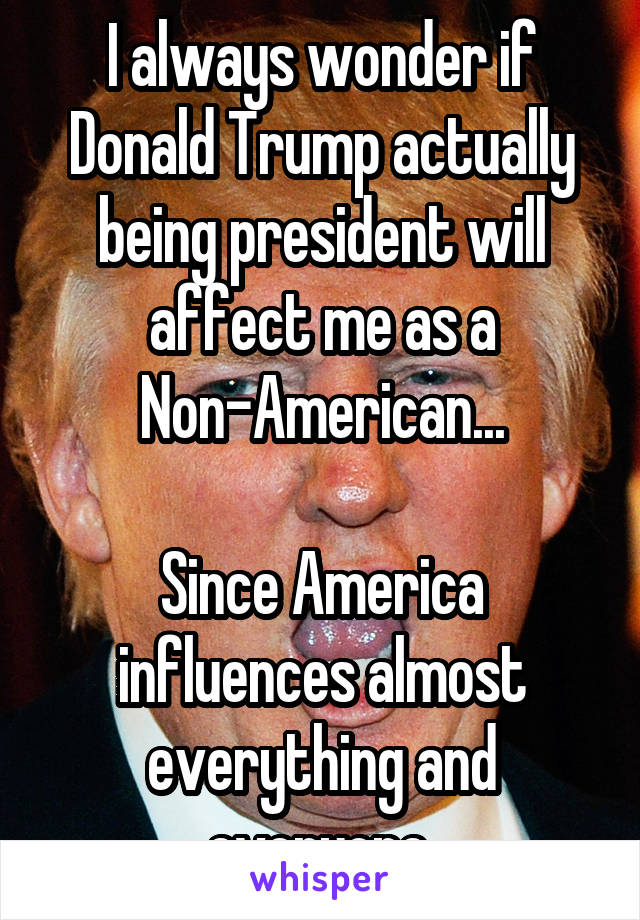 I always wonder if Donald Trump actually being president will affect me as a Non-American...

Since America influences almost everything and everyone.