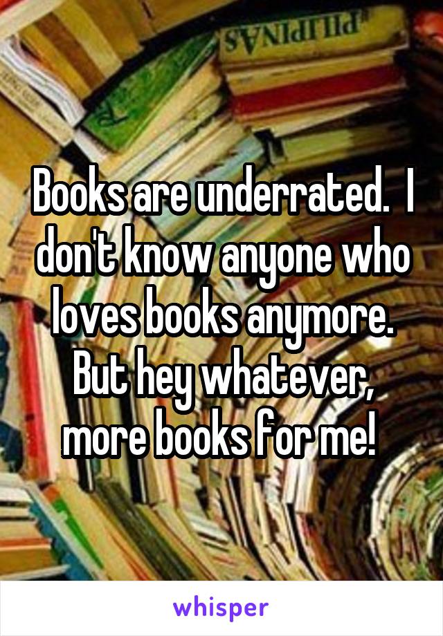 Books are underrated.  I don't know anyone who loves books anymore. But hey whatever, more books for me! 