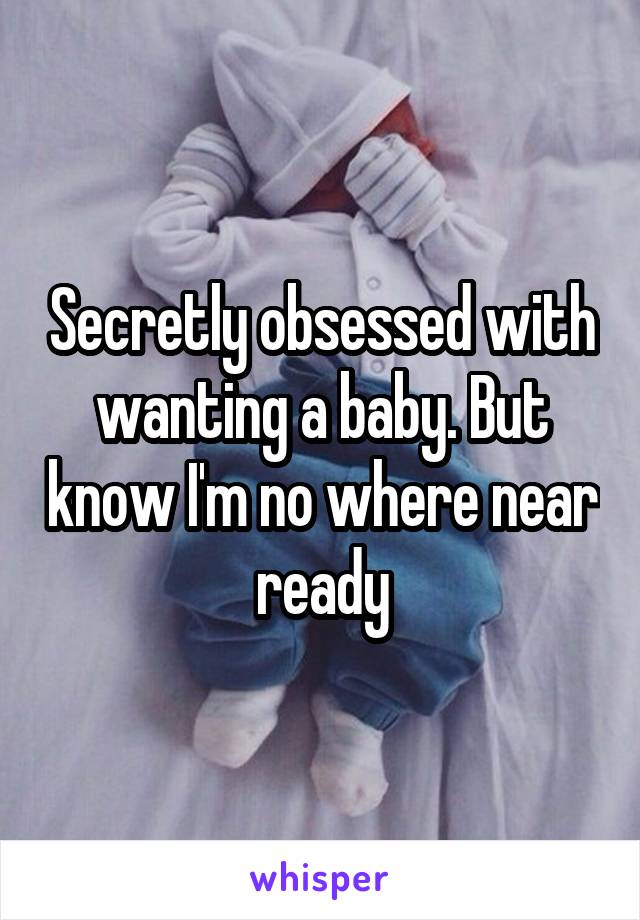 Secretly obsessed with wanting a baby. But know I'm no where near ready