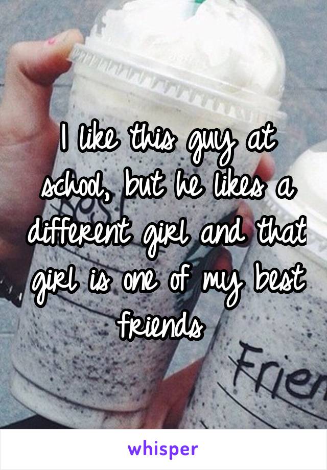 I like this guy at school, but he likes a different girl and that girl is one of my best friends 