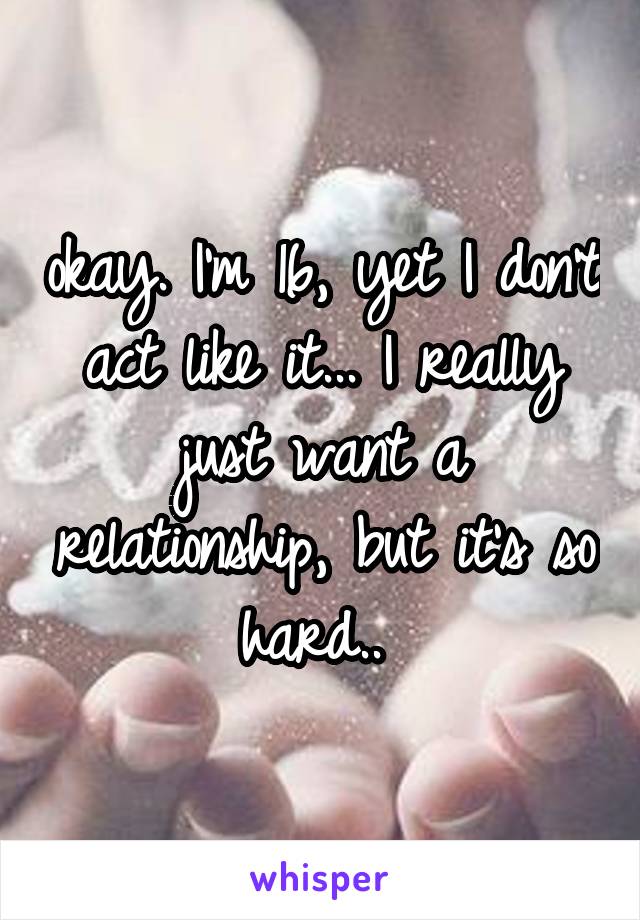 okay. I'm 16, yet I don't act like it... I really just want a relationship, but it's so hard.. 