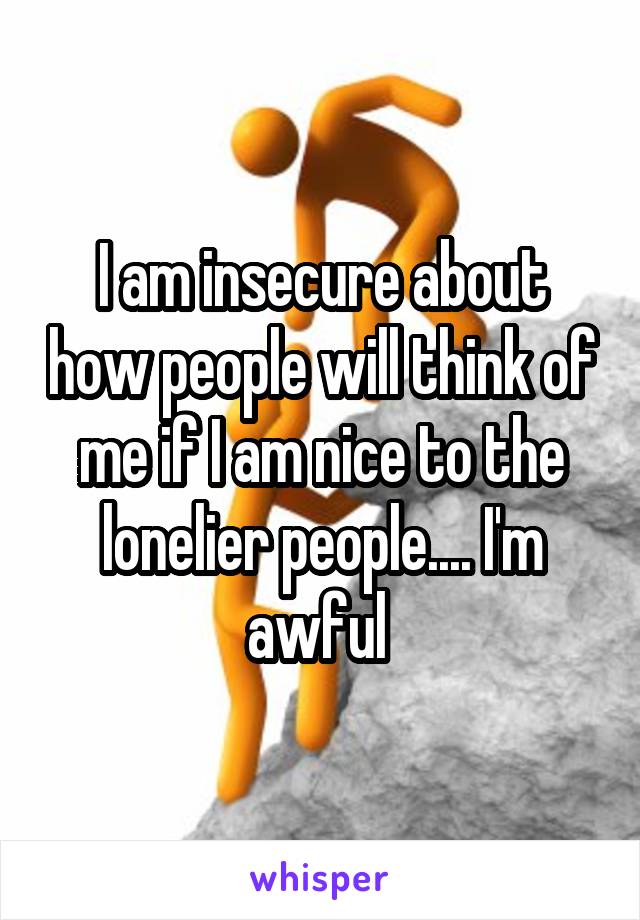 I am insecure about how people will think of me if I am nice to the lonelier people.... I'm awful 