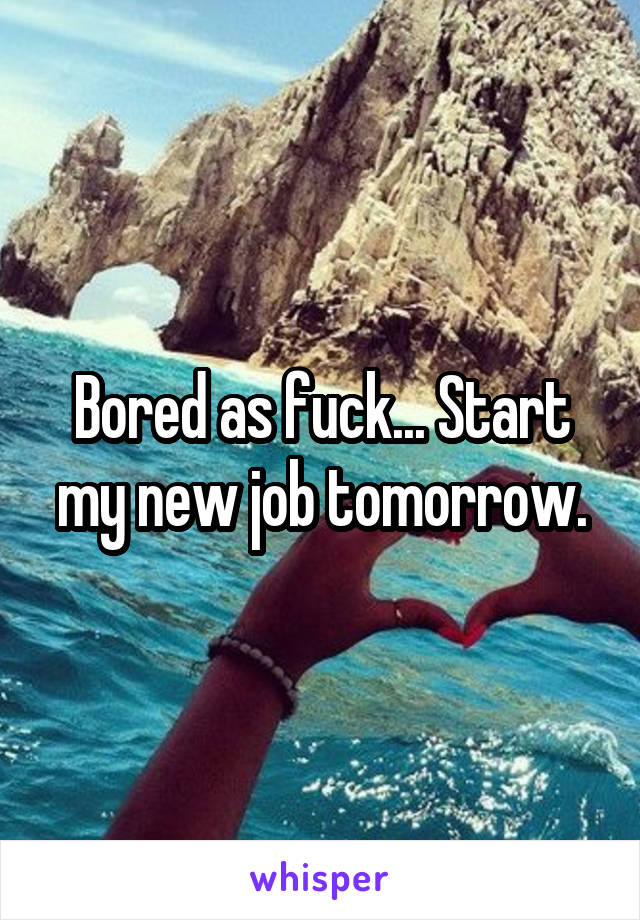 Bored as fuck... Start my new job tomorrow.