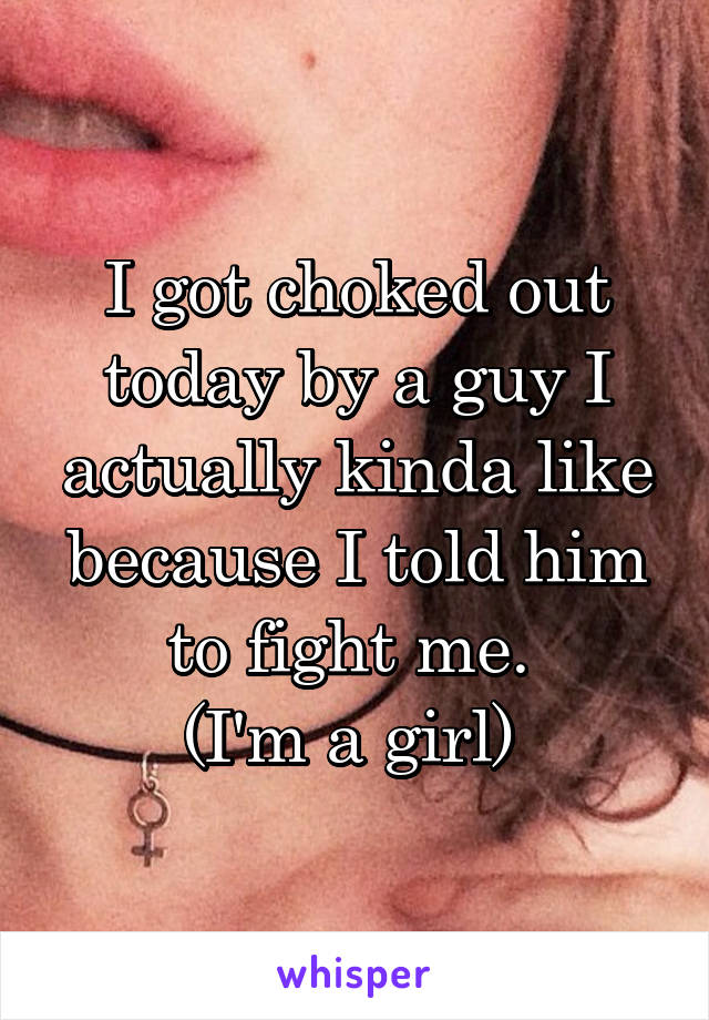 I got choked out today by a guy I actually kinda like because I told him to fight me. 
(I'm a girl) 