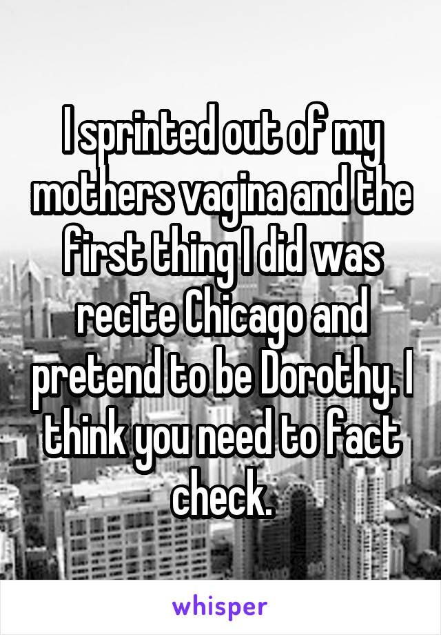 I sprinted out of my mothers vagina and the first thing I did was recite Chicago and pretend to be Dorothy. I think you need to fact check.