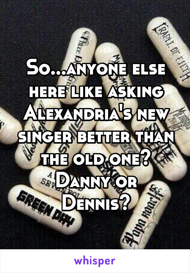 So...anyone else here like asking Alexandria's new singer better than the old one?
Danny or Dennis?