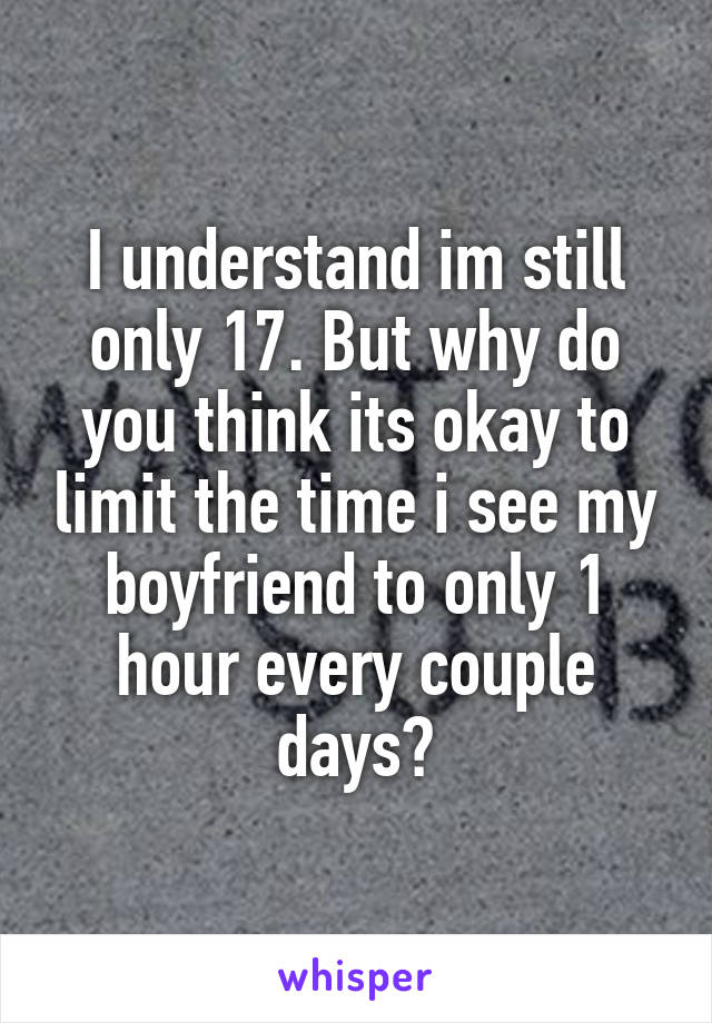 I understand im still only 17. But why do you think its okay to limit the time i see my boyfriend to only 1 hour every couple days?