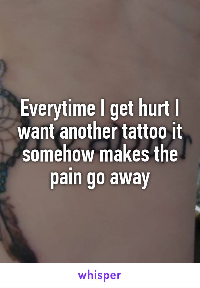 Everytime I get hurt I want another tattoo it somehow makes the pain go away