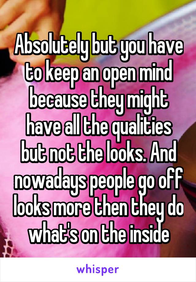 Absolutely but you have to keep an open mind because they might have all the qualities but not the looks. And nowadays people go off looks more then they do what's on the inside