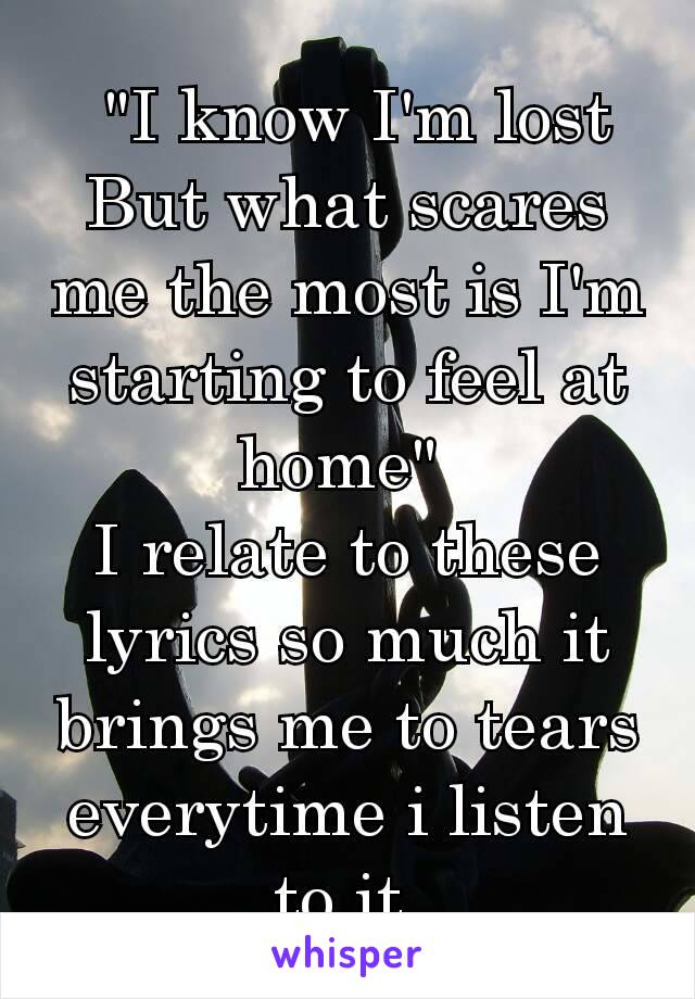  "I know I'm lost
But what scares me the most is I'm starting to feel at home" 
I relate to these lyrics so much it brings me to tears everytime i listen to it.