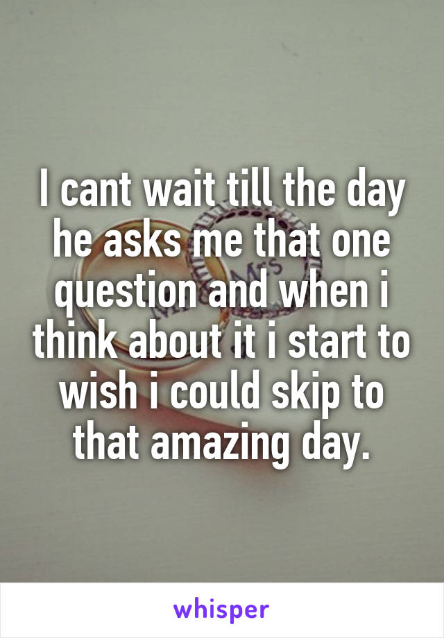 I cant wait till the day he asks me that one question and when i think about it i start to wish i could skip to that amazing day.