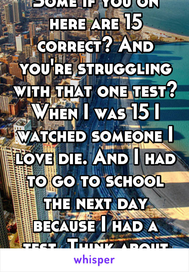 Some if you on here are 15 correct? And you're struggling with that one test?
When I was 15 I watched someone I love die. And I had to go to school the next day because I had a test. Think about that