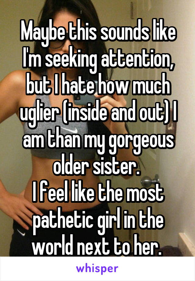 Maybe this sounds like I'm seeking attention, but I hate how much uglier (inside and out) I am than my gorgeous older sister. 
I feel like the most pathetic girl in the world next to her. 